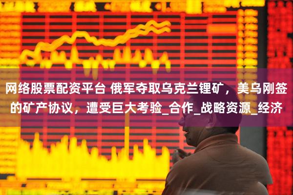 网络股票配资平台 俄军夺取乌克兰锂矿，美乌刚签的矿产协议，遭受巨大考验_合作_战略资源_经济