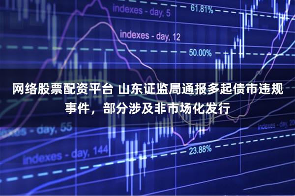 网络股票配资平台 山东证监局通报多起债市违规事件，部分涉及非市场化发行