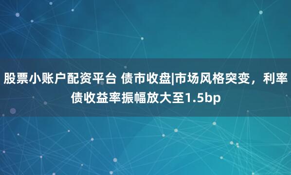 股票小账户配资平台 债市收盘|市场风格突变，利率债收益率振幅放大至1.5bp