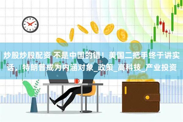 炒股炒股配资 不是中国的错！美国二把手终于讲实话，特朗普成为内涵对象_政策_高科技_产业投资