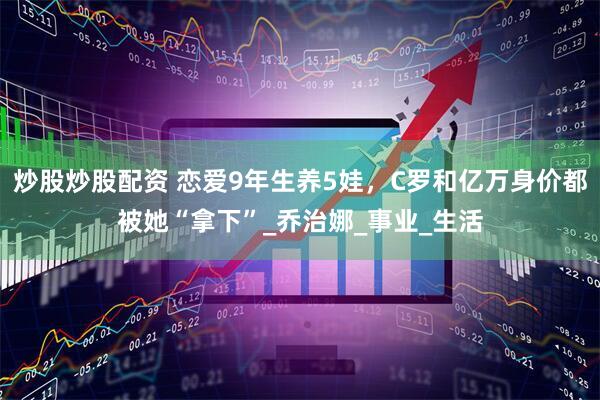 炒股炒股配资 恋爱9年生养5娃，C罗和亿万身价都被她“拿下”_乔治娜_事业_生活