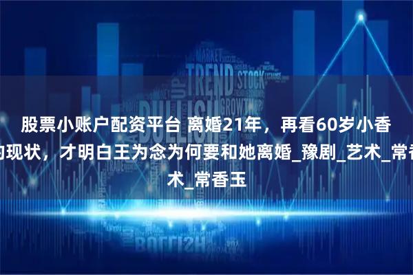 股票小账户配资平台 离婚21年，再看60岁小香玉的现状，才明白王为念为何要和她离婚_豫剧_艺术_常香玉