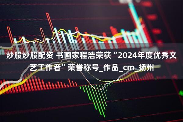 炒股炒股配资 书画家程浩荣获“2024年度优秀文艺工作者”荣誉称号_作品_cm_扬州