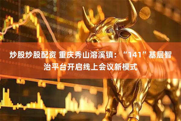 炒股炒股配资 重庆秀山溶溪镇：“141”基层智治平台开启线上会议新模式