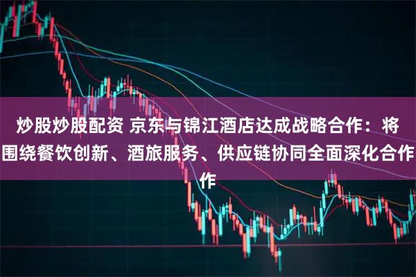 炒股炒股配资 京东与锦江酒店达成战略合作：将围绕餐饮创新、酒旅服务、供应链协同全面深化合作