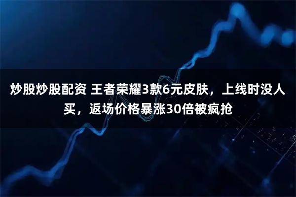 炒股炒股配资 王者荣耀3款6元皮肤，上线时没人买，返场价格暴涨30倍被疯抢