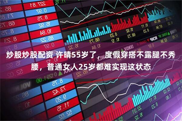 炒股炒股配资 许晴55岁了，度假穿搭不露腿不秀腰，普通女人25岁都难实现这状态