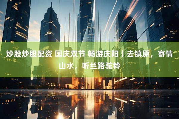 炒股炒股配资 国庆双节 畅游庆阳丨去镇原，寄情山水，听丝路驼铃