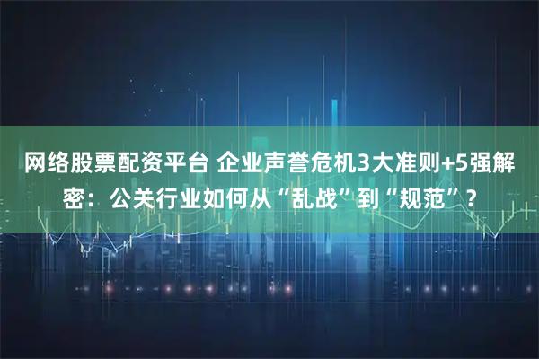 网络股票配资平台 企业声誉危机3大准则+5强解密：公关行业如何从“乱战”到“规范”？