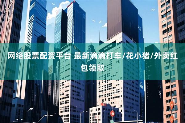 网络股票配资平台 最新滴滴打车/花小猪/外卖红包领取