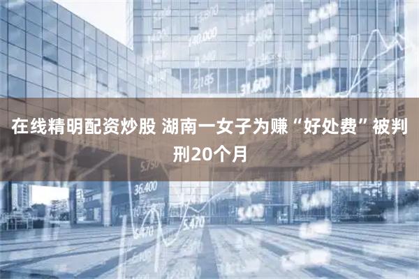 在线精明配资炒股 湖南一女子为赚“好处费”被判刑20个月