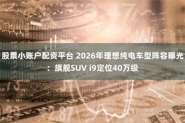 股票小账户配资平台 2026年理想纯电车型阵容曝光：旗舰SUV i9定位40万级
