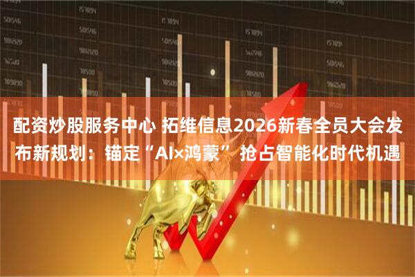 配资炒股服务中心 拓维信息2026新春全员大会发布新规划:锚定“AI×鸿蒙” 抢占智能化时代机遇