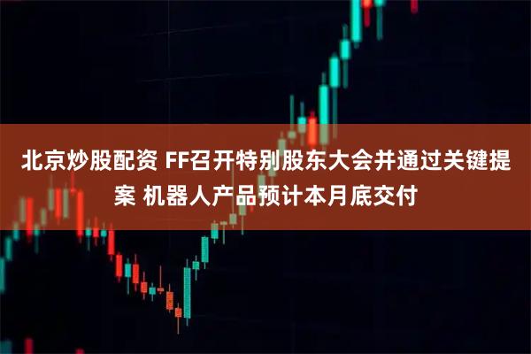北京炒股配资 FF召开特别股东大会并通过关键提案 机器人产品预计本月底交付
