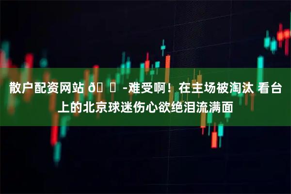 散户配资网站 😭难受啊！在主场被淘汰 看台上的北京球迷伤心欲绝泪流满面