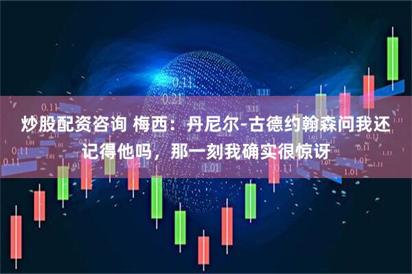 炒股配资咨询 梅西：丹尼尔-古德约翰森问我还记得他吗，那一刻我确实很惊讶